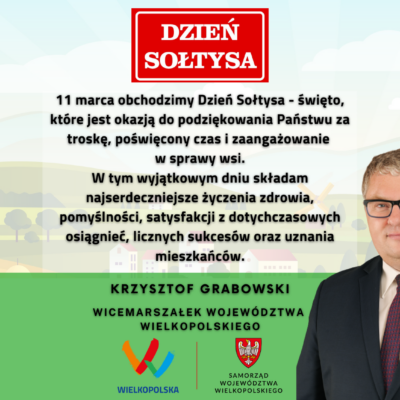 Życzenia Wicemarszałka Województwa Wielkopolskiego, Krzysztofa Grabowskiego z okazji Dnia Sołtysa: Dzień Sołtysa 2023 11 marca obchodzimy Dzień Sołtysa - święto, które jest okazją do podziękowania Państwu za troskę, poświęcony czas i zaangażowanie w sprawy wsi. W tym wyjątkowym dniu składam najserdeczniejsze życzenia zdrowia, pomyślności i satysfakcji z dotychczasowych osiągnięć, licznych sukcesów oraz uznania mieszkańców. Krzysztof Grabowski Wicemarszałek Województwa Wielkopolskiego.