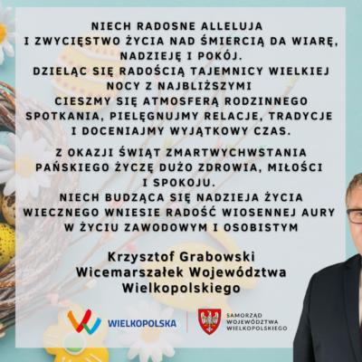 Niech radosne Alleluja i zwycięstwo życia nad śmiercią da wiarę, nadzieję i spokój. Dzieląc się radością tajemnicy Wielkiej Nocy z najbliższymi cieszmy się atmosferą rodzinnego spotkania, pielęgnujmy relacje, tradycje i doceniajmy wyjątkowy czas. Z okazji Świąt Zmartwychwstania Pańskiego życzę dużo zdrowia, miłości i spokoju. Niech budząca się nadzieja życia wiecznego wniesie radość wiosennej aury w życiu zawodowym i osobistym. Krzysztof Grabowski Wicemarszałek Województwa Wielkopolskiego.